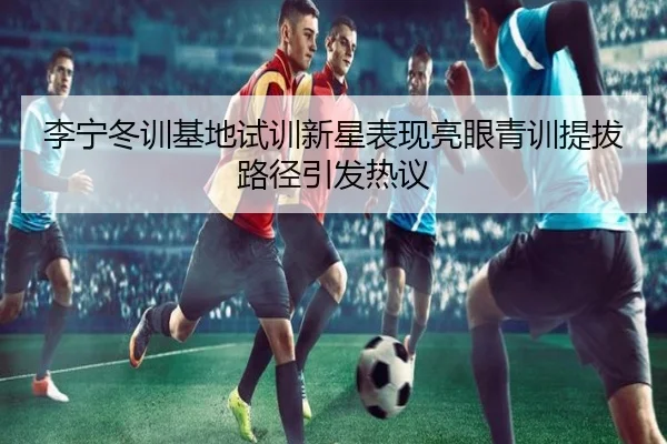 李宁冬训基地试训新星表现亮眼青训提拔路径引发热议